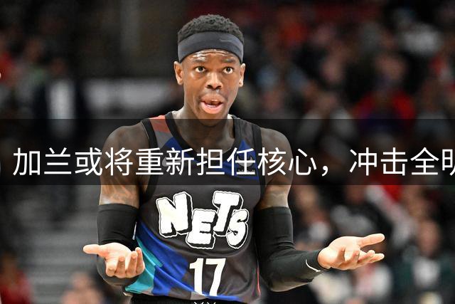 加兰或将重新担任核心，冲击全明星席位